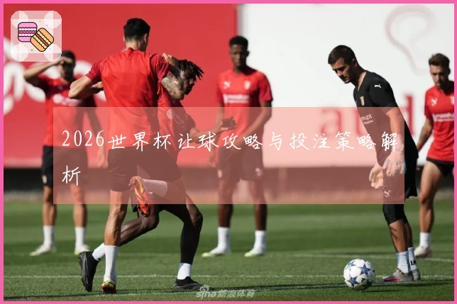 2026世界杯让球攻略与投注策略解析