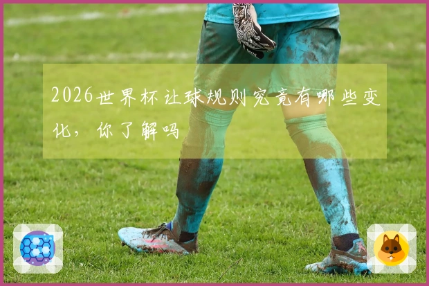 2026世界杯让球规则究竟有哪些变化，你了解吗
