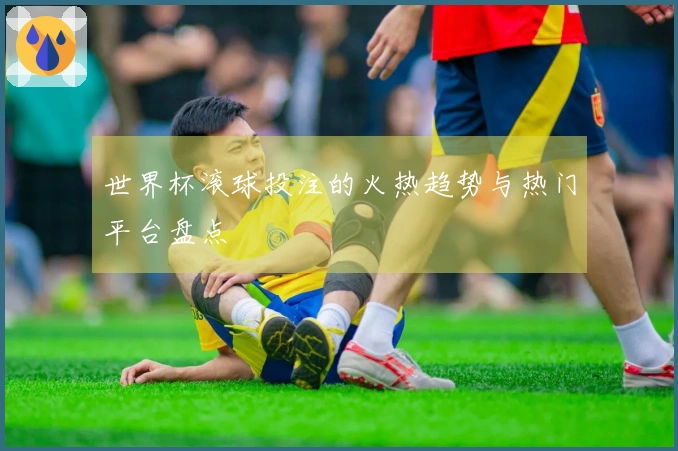 世界杯滚球投注的火热趋势与热门平台盘点