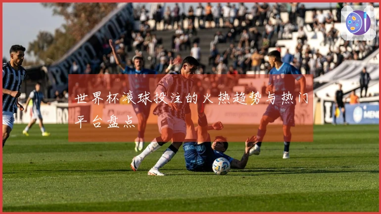 世界杯滚球投注的火热趋势与热门平台盘点